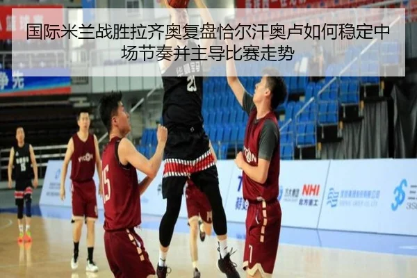 国际米兰战胜拉齐奥复盘恰尔汗奥卢如何稳定中场节奏并主导比赛走势