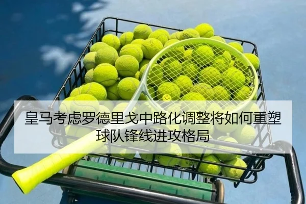 皇马考虑罗德里戈中路化调整将如何重塑球队锋线进攻格局