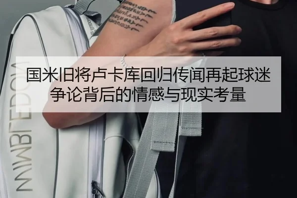 国米旧将卢卡库回归传闻再起球迷争论背后的情感与现实考量