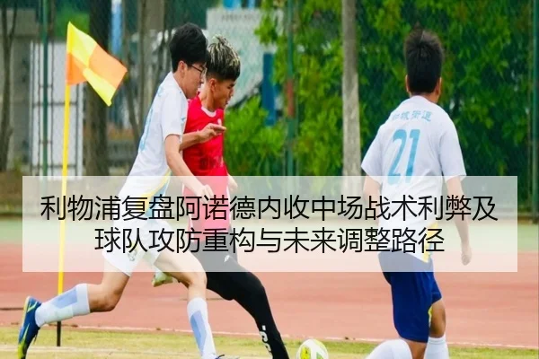 利物浦复盘阿诺德内收中场战术利弊及球队攻防重构与未来调整路径