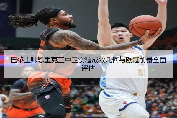 巴黎主帅恩里克三中卫实验成效几何与欧冠前景全面评估