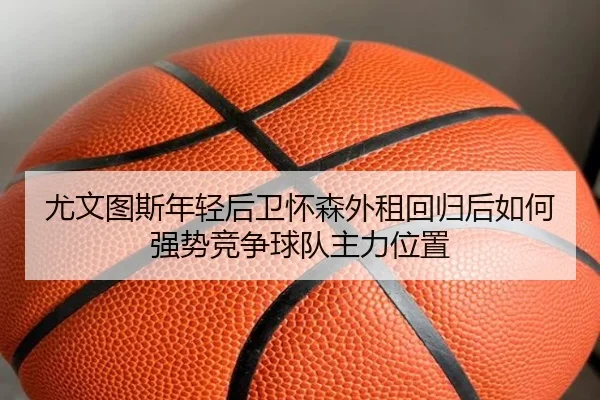 尤文图斯年轻后卫怀森外租回归后如何强势竞争球队主力位置
