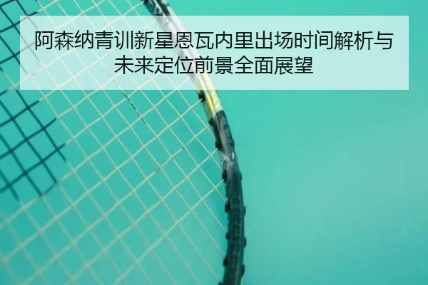 阿森纳青训新星恩瓦内里出场时间解析与未来定位前景全面展望