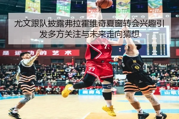 尤文跟队披露弗拉霍维奇夏窗转会兴趣引发多方关注与未来走向猜想