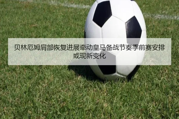 贝林厄姆肩部恢复进展牵动皇马备战节奏季前赛安排或现新变化