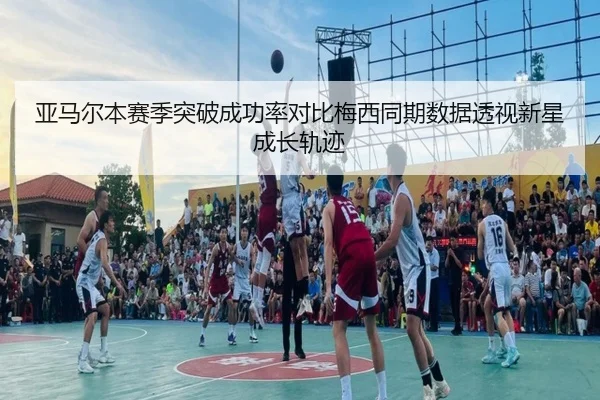 亚马尔本赛季突破成功率对比梅西同期数据透视新星成长轨迹