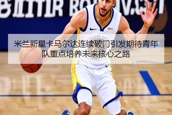 米兰新星卡马尔达连续破门引发期待青年队重点培养未来核心之路