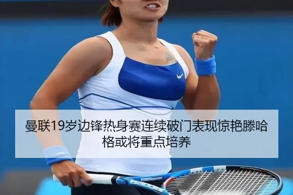 曼联19岁边锋热身赛连续破门表现惊艳滕哈格或将重点培养
